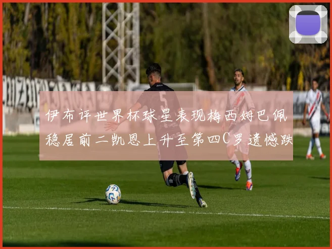 伊布评世界杯球星表现梅西姆巴佩稳居前二凯恩上升至第四C罗遗憾跌出前十