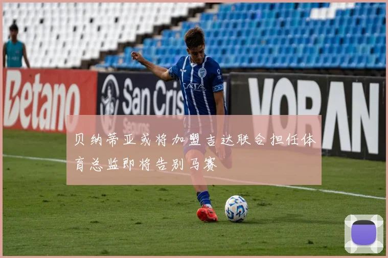 贝纳蒂亚或将加盟吉达联合担任体育总监即将告别马赛