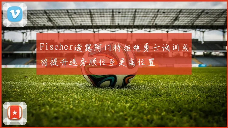 Fischer透露阿门特拒绝勇士试训或将提升选秀顺位至更高位置