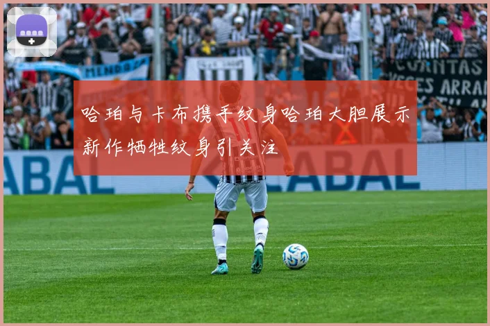 哈珀与卡布携手纹身哈珀大胆展示新作牺牲纹身引关注