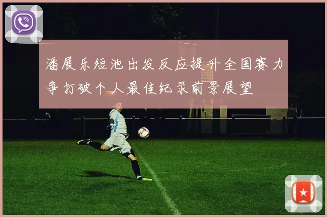 潘展乐短池出发反应提升全国赛力争打破个人最佳纪录前景展望