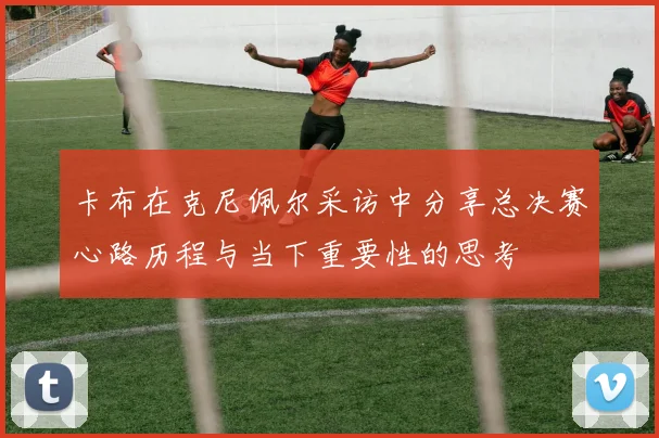 卡布在克尼佩尔采访中分享总决赛心路历程与当下重要性的思考