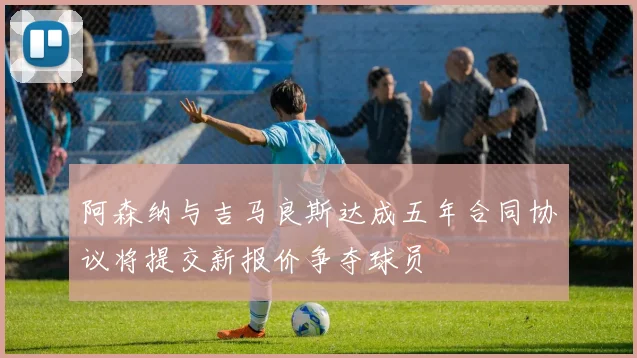 阿森纳与吉马良斯达成五年合同协议将提交新报价争夺球员