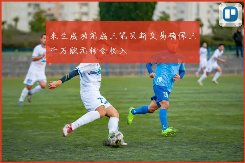 米兰成功完成三笔买断交易确保三千万欧元转会收入