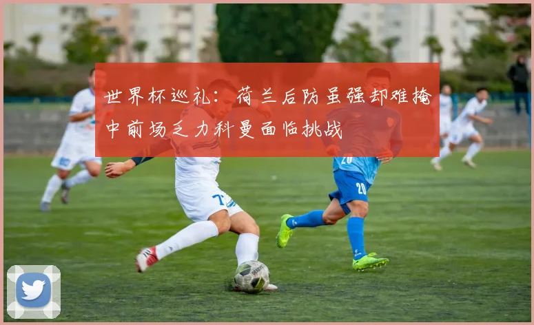 世界杯巡礼：荷兰后防虽强却难掩中前场乏力科曼面临挑战