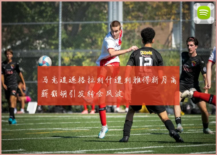 马竞追逐格拉利什遭利雅得新月高薪截胡引发转会风波