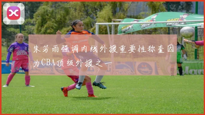 朱芳雨强调内线外援重要性称奎因为CBA顶级外援之一