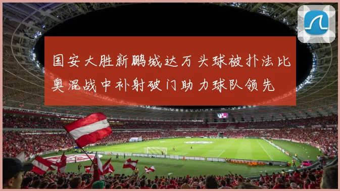 国安大胜新鹏城达万头球被扑法比奥混战中补射破门助力球队领先