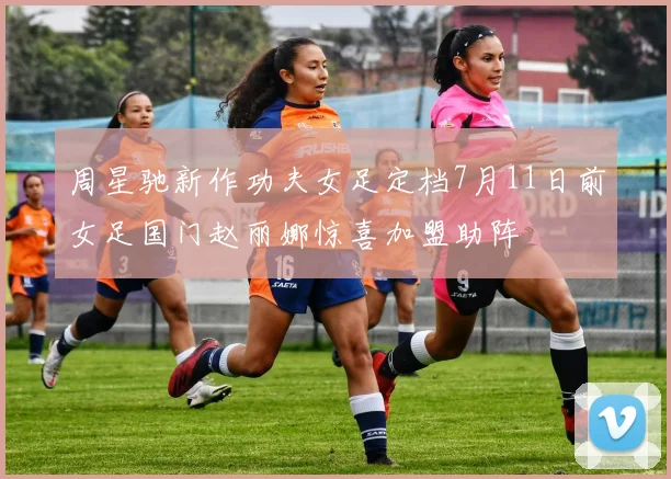 周星驰新作功夫女足定档7月11日前女足国门赵丽娜惊喜加盟助阵