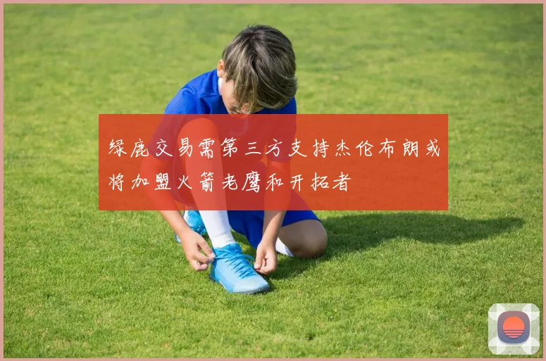绿鹿交易需第三方支持杰伦布朗或将加盟火箭老鹰和开拓者