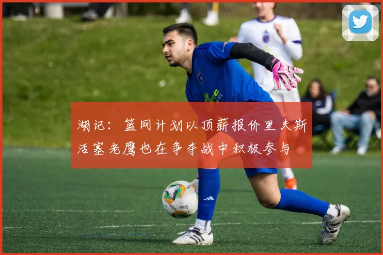 湖记：篮网计划以顶薪报价里夫斯活塞老鹰也在争夺战中积极参与