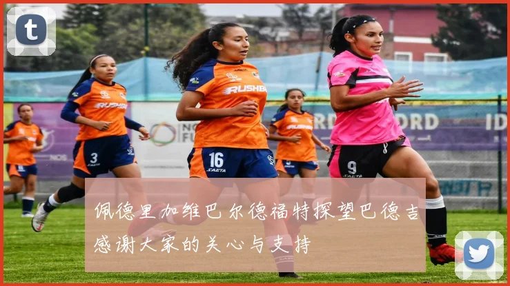 佩德里加维巴尔德福特探望巴德吉感谢大家的关心与支持