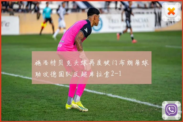 施洛特贝克头球再度破门布朗角球助攻德国队反超库拉索2-1