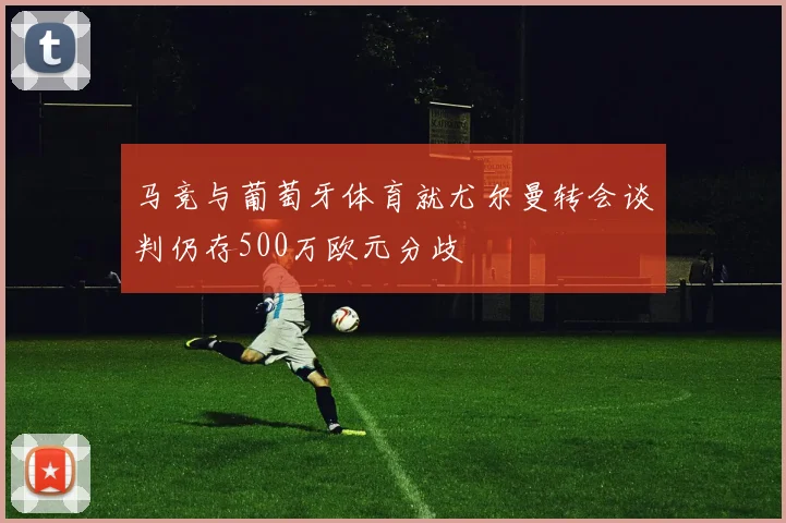 马竞与葡萄牙体育就尤尔曼转会谈判仍存500万欧元分歧
