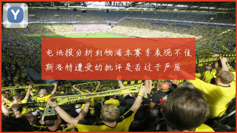 电讯报分析利物浦本赛季表现不佳斯洛特遭受的批评是否过于严厉