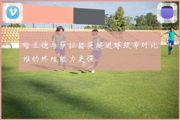 哈兰德与萨拉赫英超进球效率对比谁的终结能力更强