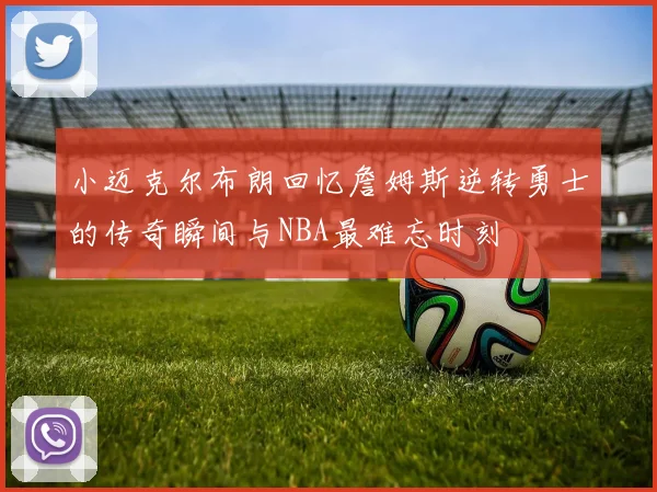 小迈克尔布朗回忆詹姆斯逆转勇士的传奇瞬间与NBA最难忘时刻