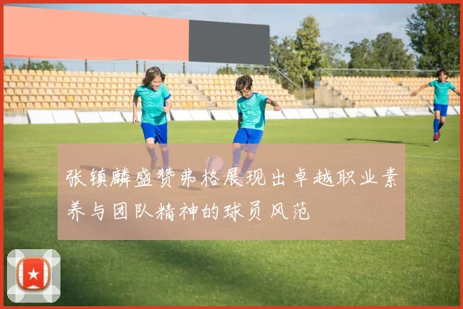 张镇麟盛赞弗格展现出卓越职业素养与团队精神的球员风范