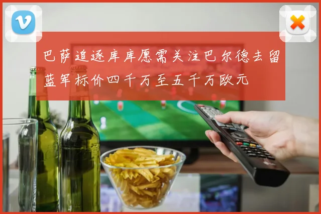 巴萨追逐库库愿需关注巴尔德去留蓝军标价四千万至五千万欧元