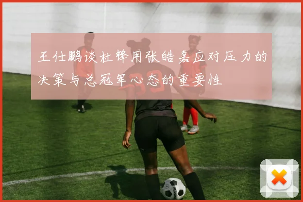 王仕鹏谈杜锋用张皓嘉应对压力的决策与总冠军心态的重要性