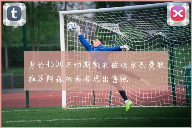 身价4500万的斯凯利被切尔西曼联推荐阿森纳或考虑出售他